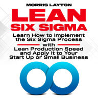 Lean Six Sigma: Learn How to Implement the Six Sigma Process with Lean Production Speed and Apply It to Your Start Up or Small Business