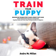 TRAIN YOUR PUPPY: Behavior Dog Training Steps to Raise a Perfect Puppy House - Positive Reinforcement Dog House Training Guide, Dog Brain Games and Tricks, House Training Revolution for Beginners