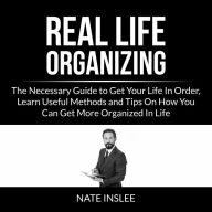 Real Life Organizing: The Necessary Guide to Get Your Life In Order, Learn Useful Methods and Tips On How You Can Get More Organized In Life
