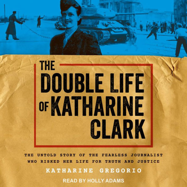 The Double Life of Katharine Clark: The Untold Story of the Fearless Journalist Who Risked Her Life for Truth and Justice