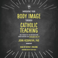 Improving Your Body Image Through Catholic Teaching: How Theology of the Body and Other Church Writings Can Transform Your Life