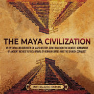 The Maya Civilization: An Enthralling Overview of Maya History, Starting From the Olmecs' Domination of Ancient Mexico to the Arrival of Hernan Cortes and the Spanish Conquest