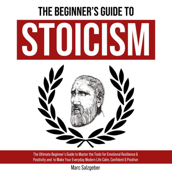 The Beginner's Guide to Stoicism: The Ultimate Beginner's Guide to Master the Tools for Emotional Resilience & Positivity and to Make Your Everyday Modern Life Calm, Confident & Positive