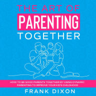 The Art of Parenting Together: How to Be Good Parents Together by Using Dynamic Parenting to Improve Your Kid's Childhood