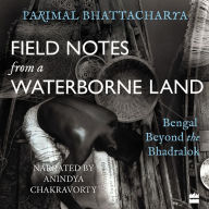 Field Notes from a Waterborne Land: Bengal Beyond the Bhadralok - Uncovering The Untold Stories of West Bengal's Waterborne Land