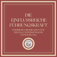 Die Einflussreiche Führungskraft: Inspirieren Sie Ihr Leben für Erfolg und Persönliche Entwicklung