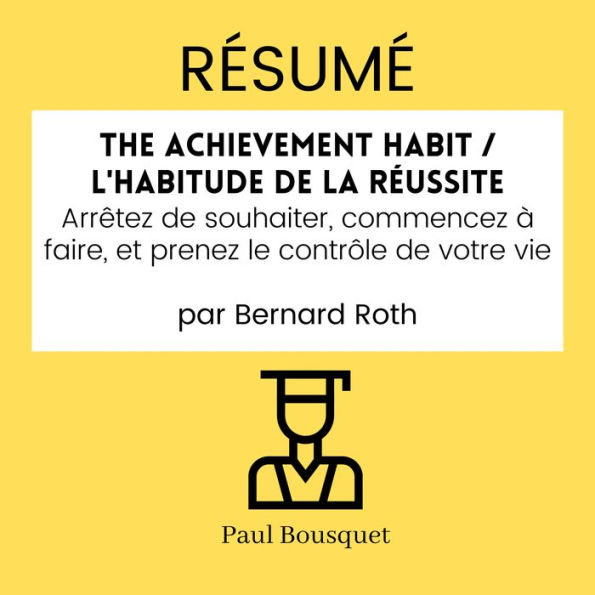 RÉSUMÉ - The Achievement Habit / L'Habitude De La Réussite: Arrêtez de souhaiter, commencez à faire, et prenez le contrôle de votre vie par Bernard Roth