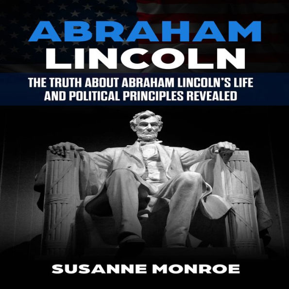 Abraham Lincoln: The truth about Abraham Lincoln's life and political principles revealed