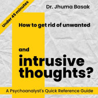 How to get rid of unwanted and intrusive thoughts?: A Psychoanalyst's Quick Reference Guide in Under 45 minutes