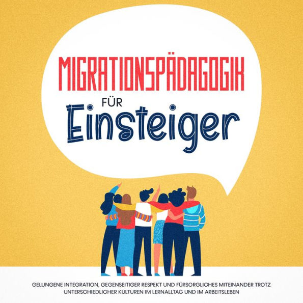 Migrationspädagogik für Einsteiger: Gelungene Integration, gegenseitiger Respekt und fürsorgliches Miteinander trotz unterschiedlicher Kulturen im Lernalltag und im Arbeitsleben