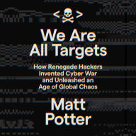 We Are All Targets: How Renegade Hackers Invented Cyber War and Unleashed an Age of Global Chaos