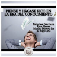 Piense Y Hágase Rico En La Era Del Conocimiento: Métodos Prácticos Para Ganar Mucho Dinero En El Siglo XXI