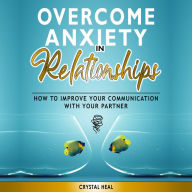 OVERCOME ANXIETY IN RELATIONSHIPS: How to Improve Your Communication with Your Partner, Eliminate Fear and Insecurity in Your Relationships, Cure Codependency, Stop Negative Thinking and Overcome Jealousy