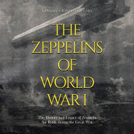 The Zeppelins of World War I: The History and Legacy of Zeppelin Air Raids during the Great War