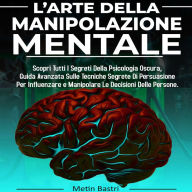 L'Arte Della Manipolazione Mentale: Scopri Tutti I Segreti Della Psicologia Oscura,Guida Avanzata Sulle Tecniche Segrete Di Persuasione Per Influenzare e Manipolare Le Decisioni Delle Persone