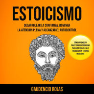 Estoicismo: Desarrollar La Confianza, Dominar La Atención Plena Y Alcanzar El Autocontrol (Cómo entender y practicar el estoicismo para una vida plena y tranquila en tiempos modernos)