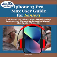 IPhone 13 Pro Max User Guide For Seniors: The Intuitive, Illustrated, Step-By-Step Instruction Manual To Learn To Master The Apple IPhone 13