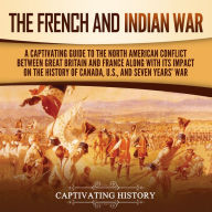 The French and Indian War: A Captivating Guide to the North American Conflict between Great Britain and France along with Its Impact on the History of Canada, the US, and the Seven Years' War