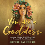 You Are a Goddess: Working with the Sacred Feminine to Awaken, Heal and Transform