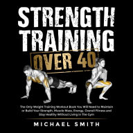 Strength Training Over 40: The Only Weight Training Workout Book You Will Need to Maintain or Build Your Strength, Muscle Mass, Energy, Overall Fitness and Stay Healthy Without Living in the Gym