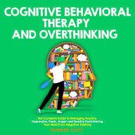 Cognitive Behavioral Therapy and Overthinking: The Complete Guide to Managing Anxiety, Depression, Panic, Anger and Quickly Decluttering Your Mind From Negative Thinking.