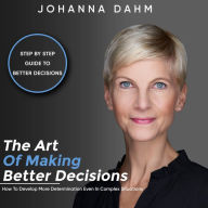 The Art of Making Better Decisions. How to Develop More Determination Even in Complex Situations: Step by Step Guide to Better Decisions