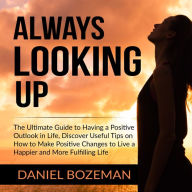 Always Looking Up: The Ultimate Guide to Having a Positive Outlook in Life, Discover Useful Tips on How to Make Positive Changes to Live a Happier and More Fulfilling Life