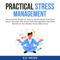 Practical Stress Management: The Essential Guide on How to Finally Break Free from Stress, Discover the Stress-Free Management Plan That Would Let You Handle Stress Effectively