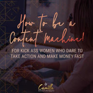 How to be a content machine!: For kick ass women who dare to take action and make money fast