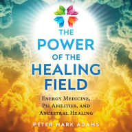 The Power of the Healing Field: Energy Medicine, Psi Abilities, and Ancestral Healing