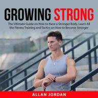 Growing Strong: The Ultimate Guide on How to Have a Stronger Body, Learn All the Fitness Training and Tactics on How to Become Stronger