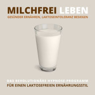 Milchfrei leben, gesünder ernähren, Laktoseintoleranz besiegen: Das revolutionäre Hypnose-Programm für einen laktosefreien Ernährungsstil