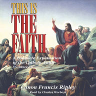 This Is the Faith: A Complete Explanation of the Catholic Faith