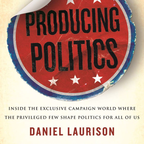 Producing Politics: Inside the Exclusive Campaign World Where the Privileged Few Shape Politics for All of Us