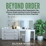 Beyond Order: The Ultimate Guide on Best Organization Tips, Discover Simple and Easy to Learn Strategies on How to Get and Keep Your Home Organized