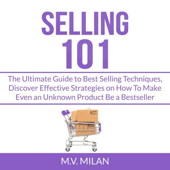 Selling 101: The Ultimate Guide to Best Selling Techniques, Discover Effective Strategies on How To Make Even an Unknown Product Be a Bestseller