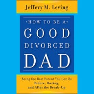 How to be a Good Divorced Dad: Being the Best Parent You Can Be Before, During and After the Break-Up