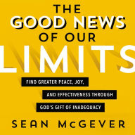 The Good News of Our Limits: Find Greater Peace, Joy, and Effectiveness through God's Gift of Inadequacy