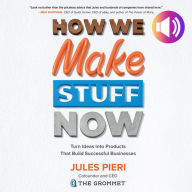 How We Make Stuff Now: Turn Ideas into Products That Build Successful Businesses