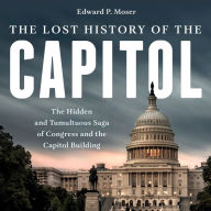 The Lost History of the Capitol: The Hidden and Tumultuous Saga of Congress and the Capitol Building