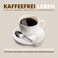 Kaffeefrei leben: Kaffeesucht überwinden, Körper entgiften, Übersäuerung beenden: Das revolutionäre Hypnose-Programm für einen gesunden und basischen Ernährungsstil