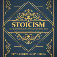 Stoicism: The Complete Beginner's Guide To Empower Your Mindset And Wisdom For Leadership And Self-Discipline, Using A Daily Stoic Routine To Gain Resilience, Confidence And Calmness In Modern Life