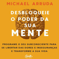 Desbloqueie o poder da sua mente: Programe o seu subconsciente para se libertar das dores e inseguranças e transforme a sua vida