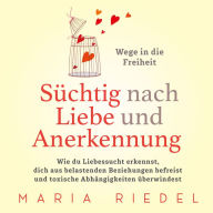 Süchtig nach Liebe und Anerkennung - Wege in die Freiheit -: Wie du Liebessucht erkennst, dich aus belastenden Beziehungen befreist und toxische Abhängigkeiten überwindest