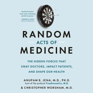 Random Acts of Medicine: The Hidden Forces That Sway Doctors, Impact Patients, and Shape Our Health