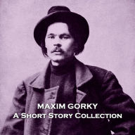 Maxim Gorky - A Short Story Collection: Nominated for the Nobel prize in literature 5 times, Gorky was a truly special short story writer, we implore you to see why, in this collection.