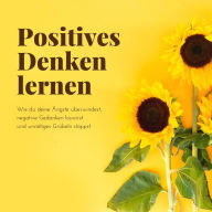 Positives Denken lernen: Wie du deine Ängste überwindest, negative Gedanken loswirst und unnötiges Grübeln stoppst