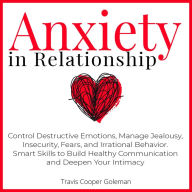 Anxiety in Relationship: Control Destructive Emotions, Manage Jealousy, Insecurity, Fears, and Irrational Behavior. Smart Skills to Build Healthy Communication and Deepen Your Intimacy