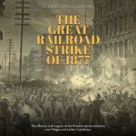 The Great Railroad Strike of 1877: The History and Legacy of the Protests across America over Wages and Labor Conditions