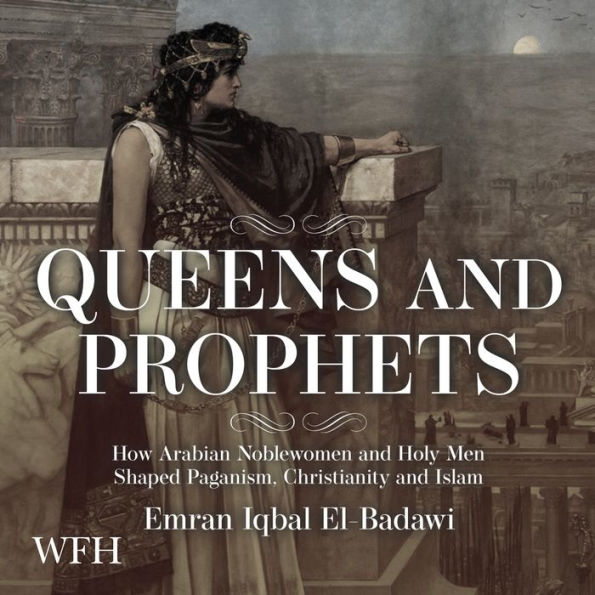 Queens and Prophets: How Arabian Noblewomen and Holy Men Shaped Paganism, Christianity and Islam